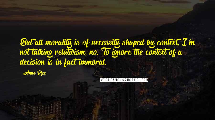 Anne Rice Quotes: But all morality is of necessity shaped by context. I'm not talking relativism, no. To ignore the context of a decision is in fact immoral.