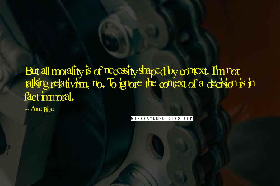 Anne Rice Quotes: But all morality is of necessity shaped by context. I'm not talking relativism, no. To ignore the context of a decision is in fact immoral.