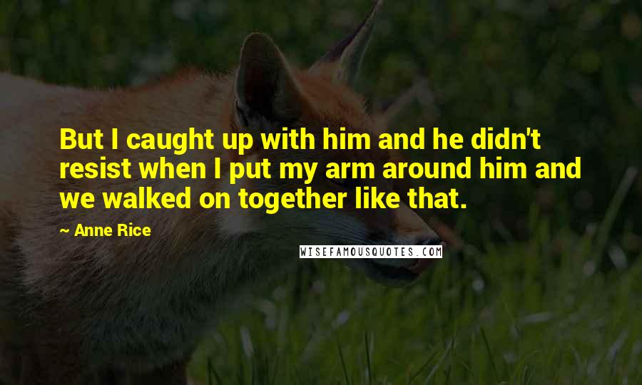 Anne Rice Quotes: But I caught up with him and he didn't resist when I put my arm around him and we walked on together like that.