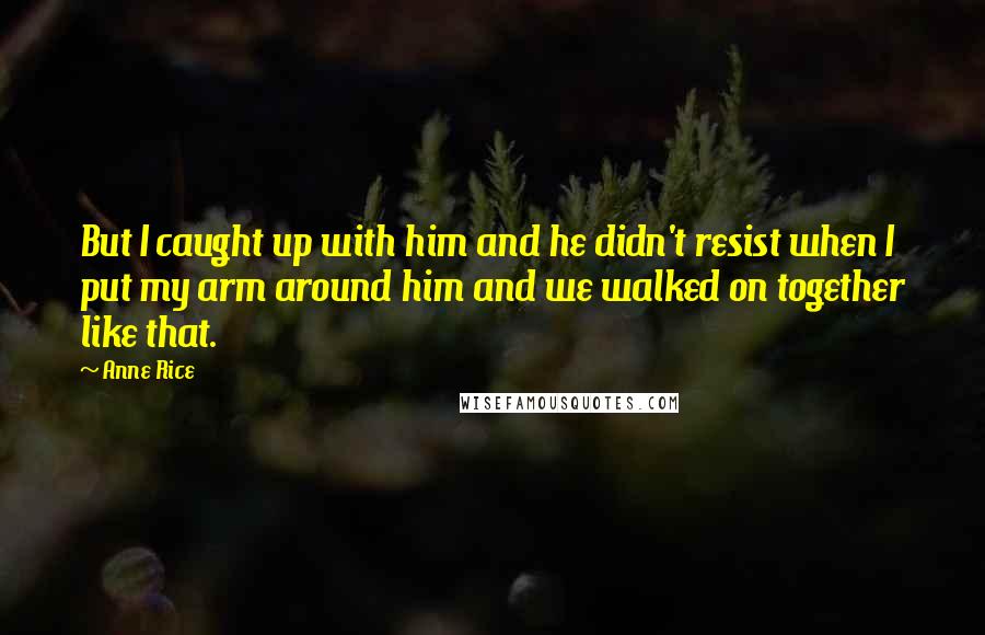 Anne Rice Quotes: But I caught up with him and he didn't resist when I put my arm around him and we walked on together like that.