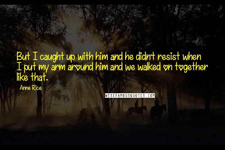 Anne Rice Quotes: But I caught up with him and he didn't resist when I put my arm around him and we walked on together like that.