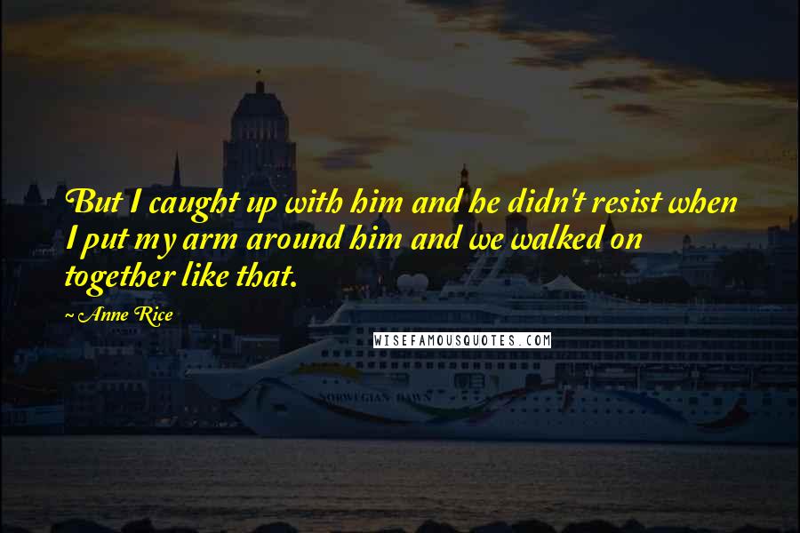 Anne Rice Quotes: But I caught up with him and he didn't resist when I put my arm around him and we walked on together like that.