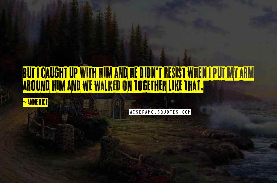 Anne Rice Quotes: But I caught up with him and he didn't resist when I put my arm around him and we walked on together like that.