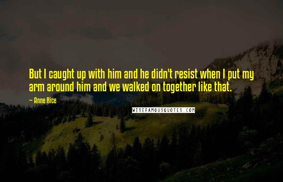 Anne Rice Quotes: But I caught up with him and he didn't resist when I put my arm around him and we walked on together like that.