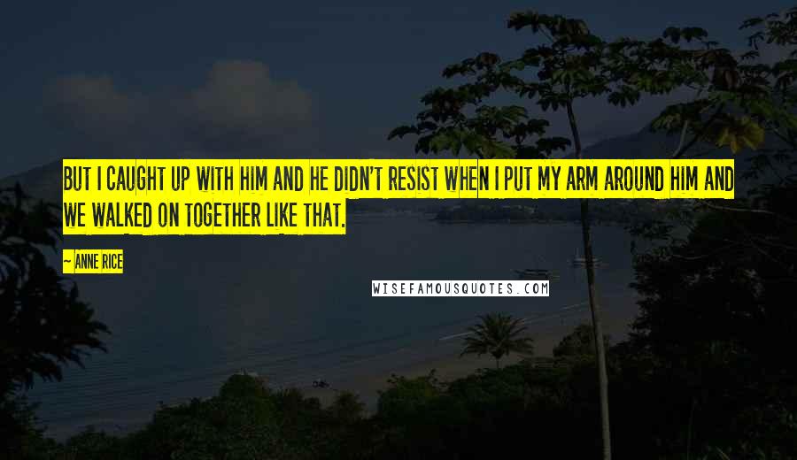 Anne Rice Quotes: But I caught up with him and he didn't resist when I put my arm around him and we walked on together like that.