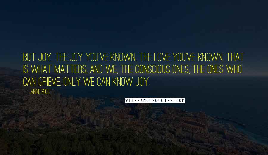 Anne Rice Quotes: But joy, the joy you've known, the love you've known, that is what matters, and we, the conscious ones, the ones who can grieve, only we can know joy.