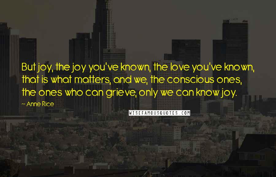 Anne Rice Quotes: But joy, the joy you've known, the love you've known, that is what matters, and we, the conscious ones, the ones who can grieve, only we can know joy.