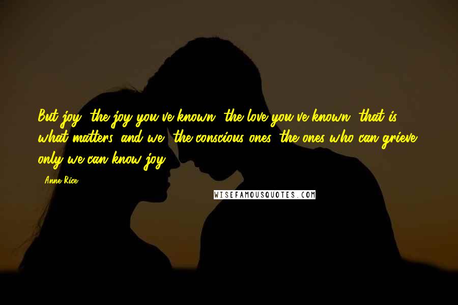 Anne Rice Quotes: But joy, the joy you've known, the love you've known, that is what matters, and we, the conscious ones, the ones who can grieve, only we can know joy.