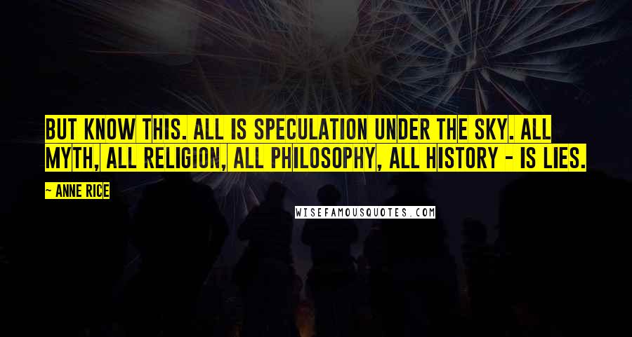 Anne Rice Quotes: But know this. All is speculation under the sky. All myth, all religion, all philosophy, all history - is lies.