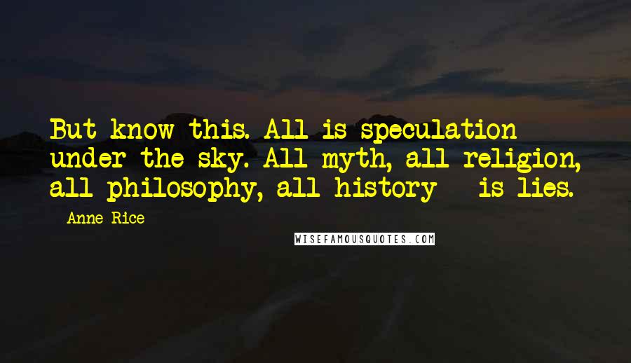 Anne Rice Quotes: But know this. All is speculation under the sky. All myth, all religion, all philosophy, all history - is lies.