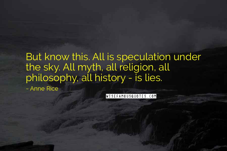 Anne Rice Quotes: But know this. All is speculation under the sky. All myth, all religion, all philosophy, all history - is lies.