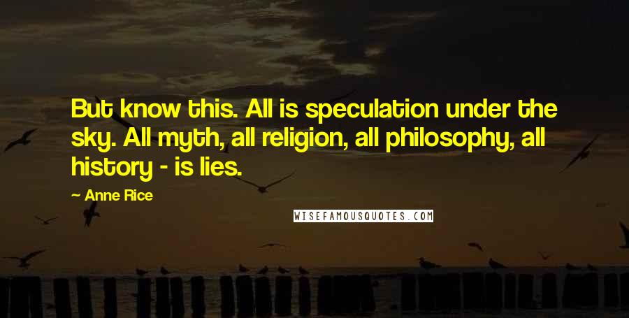 Anne Rice Quotes: But know this. All is speculation under the sky. All myth, all religion, all philosophy, all history - is lies.