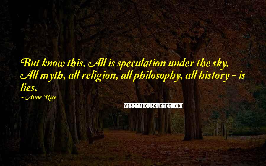 Anne Rice Quotes: But know this. All is speculation under the sky. All myth, all religion, all philosophy, all history - is lies.