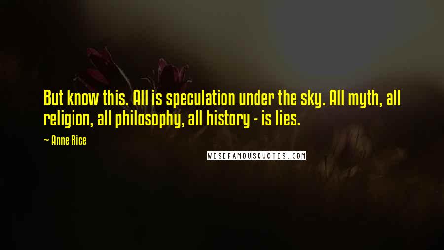 Anne Rice Quotes: But know this. All is speculation under the sky. All myth, all religion, all philosophy, all history - is lies.