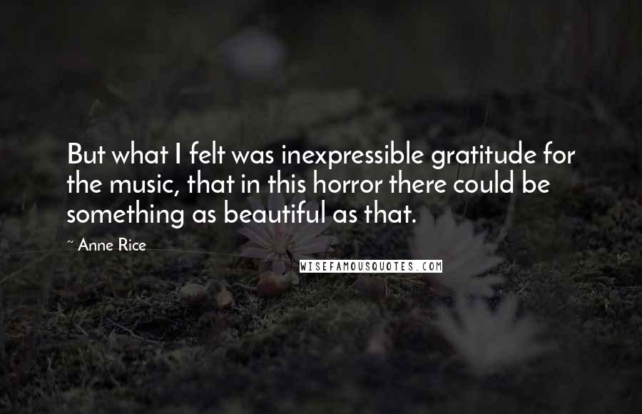 Anne Rice Quotes: But what I felt was inexpressible gratitude for the music, that in this horror there could be something as beautiful as that.