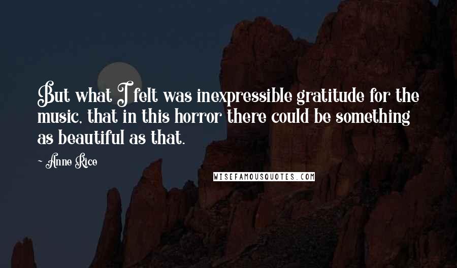 Anne Rice Quotes: But what I felt was inexpressible gratitude for the music, that in this horror there could be something as beautiful as that.