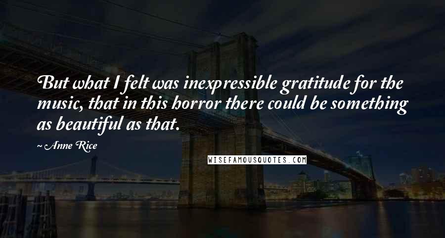 Anne Rice Quotes: But what I felt was inexpressible gratitude for the music, that in this horror there could be something as beautiful as that.