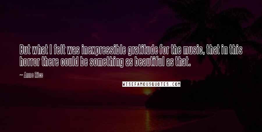 Anne Rice Quotes: But what I felt was inexpressible gratitude for the music, that in this horror there could be something as beautiful as that.
