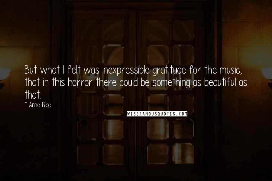 Anne Rice Quotes: But what I felt was inexpressible gratitude for the music, that in this horror there could be something as beautiful as that.