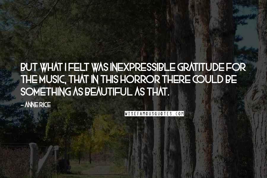 Anne Rice Quotes: But what I felt was inexpressible gratitude for the music, that in this horror there could be something as beautiful as that.