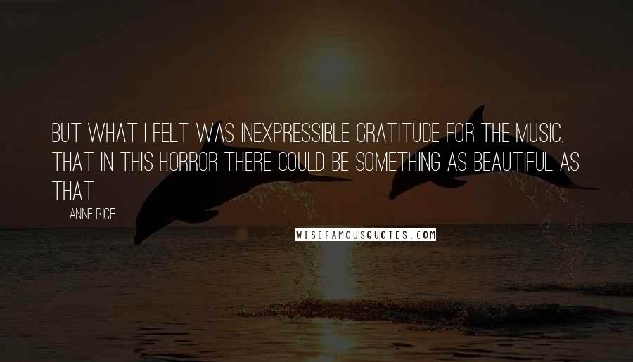 Anne Rice Quotes: But what I felt was inexpressible gratitude for the music, that in this horror there could be something as beautiful as that.