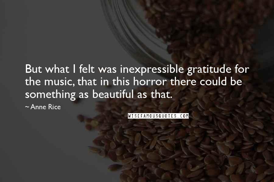 Anne Rice Quotes: But what I felt was inexpressible gratitude for the music, that in this horror there could be something as beautiful as that.