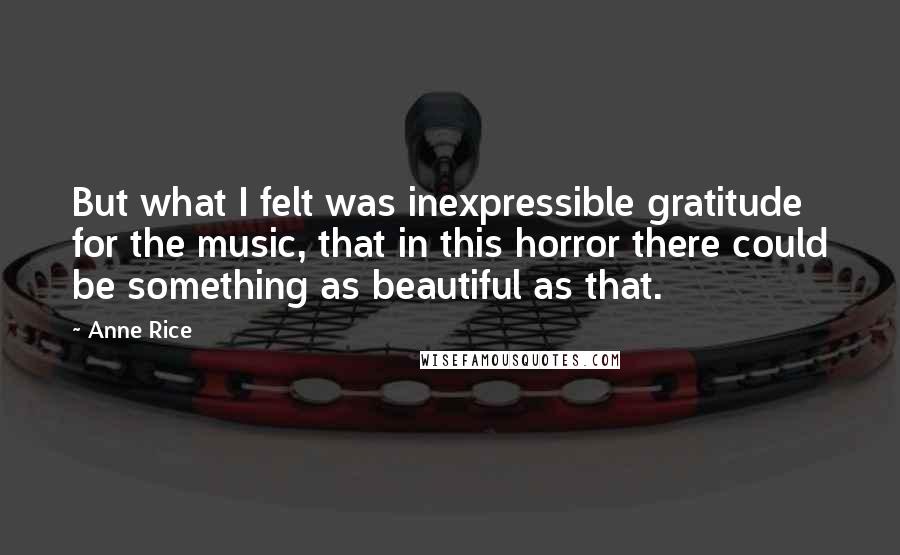 Anne Rice Quotes: But what I felt was inexpressible gratitude for the music, that in this horror there could be something as beautiful as that.