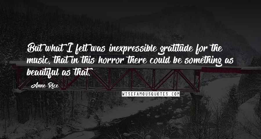 Anne Rice Quotes: But what I felt was inexpressible gratitude for the music, that in this horror there could be something as beautiful as that.