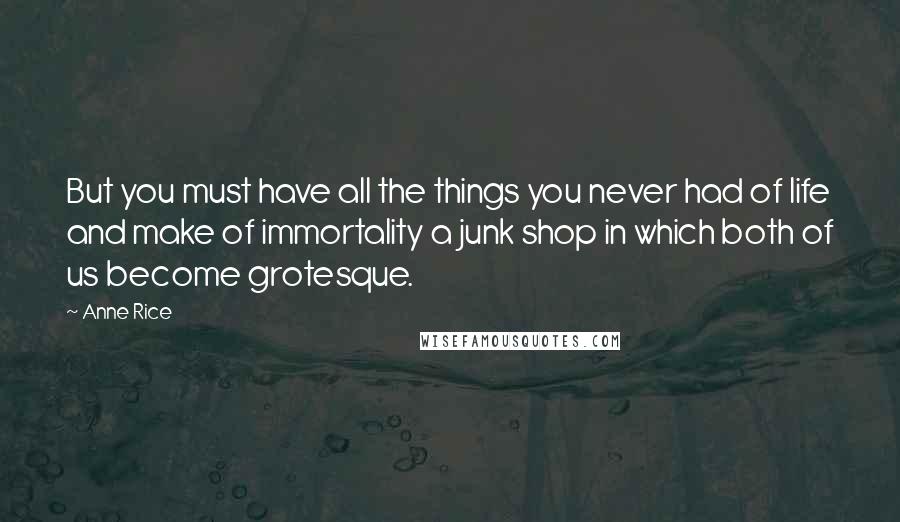 Anne Rice Quotes: But you must have all the things you never had of life and make of immortality a junk shop in which both of us become grotesque.