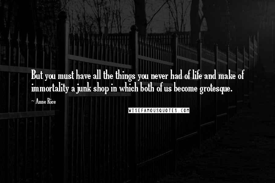 Anne Rice Quotes: But you must have all the things you never had of life and make of immortality a junk shop in which both of us become grotesque.