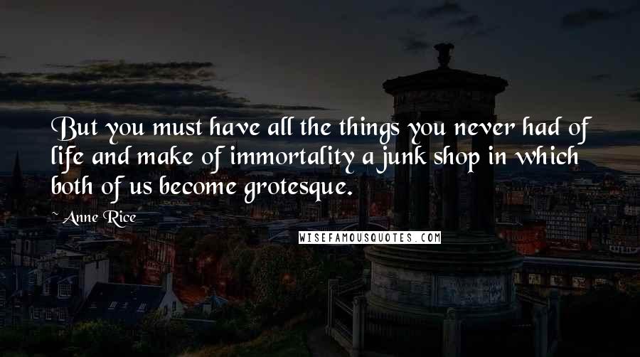 Anne Rice Quotes: But you must have all the things you never had of life and make of immortality a junk shop in which both of us become grotesque.