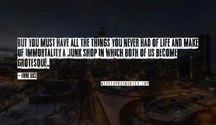 Anne Rice Quotes: But you must have all the things you never had of life and make of immortality a junk shop in which both of us become grotesque.