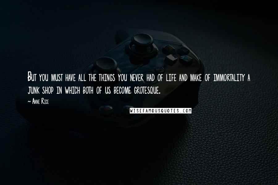 Anne Rice Quotes: But you must have all the things you never had of life and make of immortality a junk shop in which both of us become grotesque.
