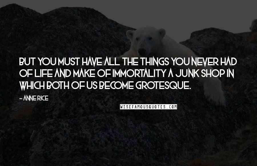 Anne Rice Quotes: But you must have all the things you never had of life and make of immortality a junk shop in which both of us become grotesque.