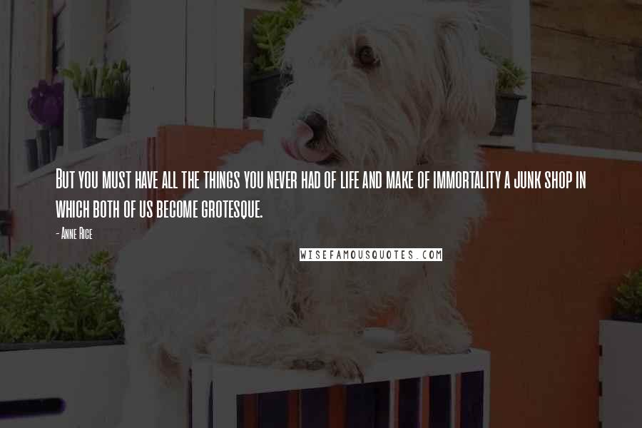 Anne Rice Quotes: But you must have all the things you never had of life and make of immortality a junk shop in which both of us become grotesque.