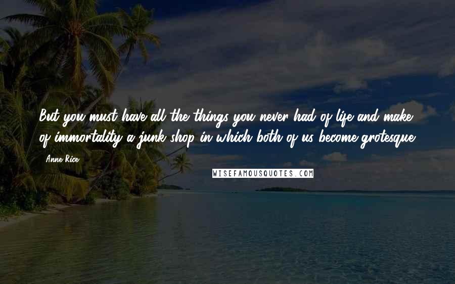 Anne Rice Quotes: But you must have all the things you never had of life and make of immortality a junk shop in which both of us become grotesque.