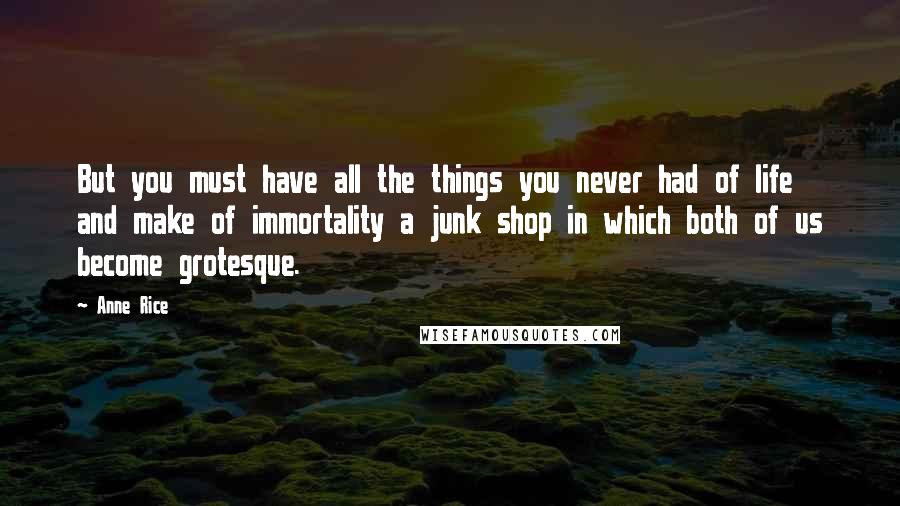 Anne Rice Quotes: But you must have all the things you never had of life and make of immortality a junk shop in which both of us become grotesque.