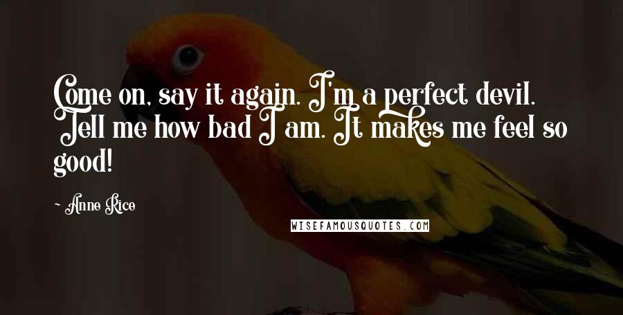 Anne Rice Quotes: Come on, say it again. I'm a perfect devil. Tell me how bad I am. It makes me feel so good!