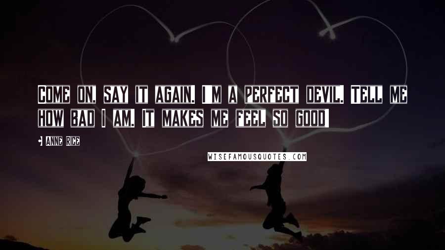 Anne Rice Quotes: Come on, say it again. I'm a perfect devil. Tell me how bad I am. It makes me feel so good!