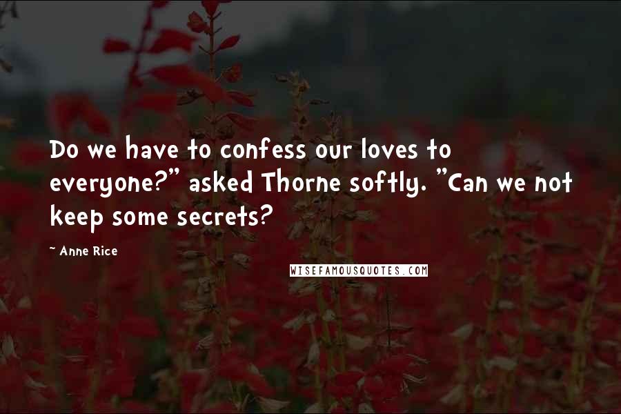 Anne Rice Quotes: Do we have to confess our loves to everyone?" asked Thorne softly. "Can we not keep some secrets?