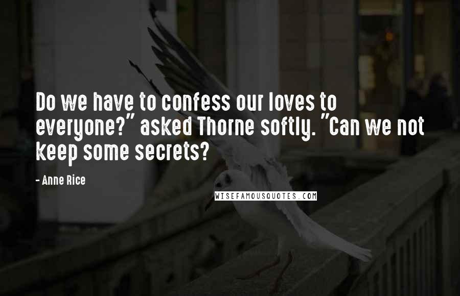 Anne Rice Quotes: Do we have to confess our loves to everyone?" asked Thorne softly. "Can we not keep some secrets?