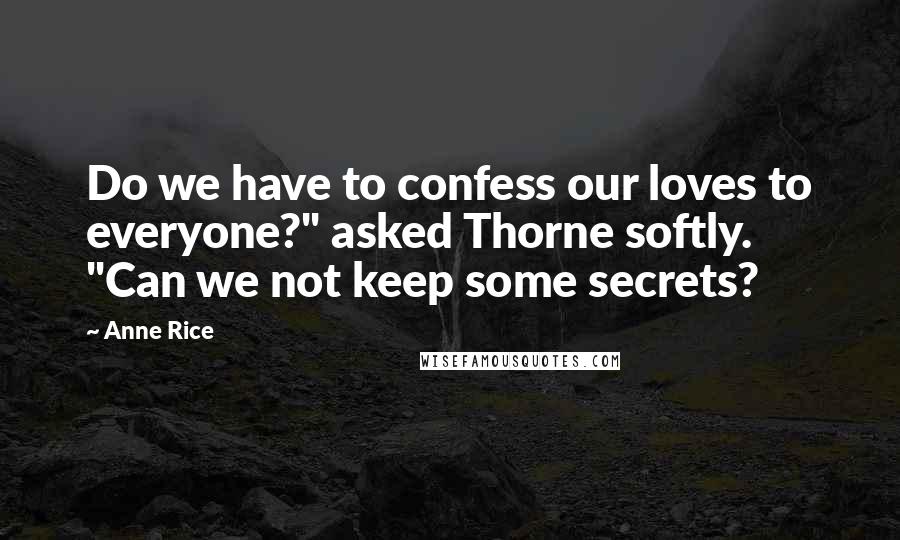 Anne Rice Quotes: Do we have to confess our loves to everyone?" asked Thorne softly. "Can we not keep some secrets?