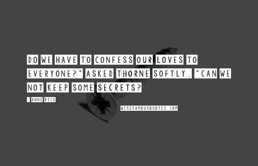 Anne Rice Quotes: Do we have to confess our loves to everyone?" asked Thorne softly. "Can we not keep some secrets?