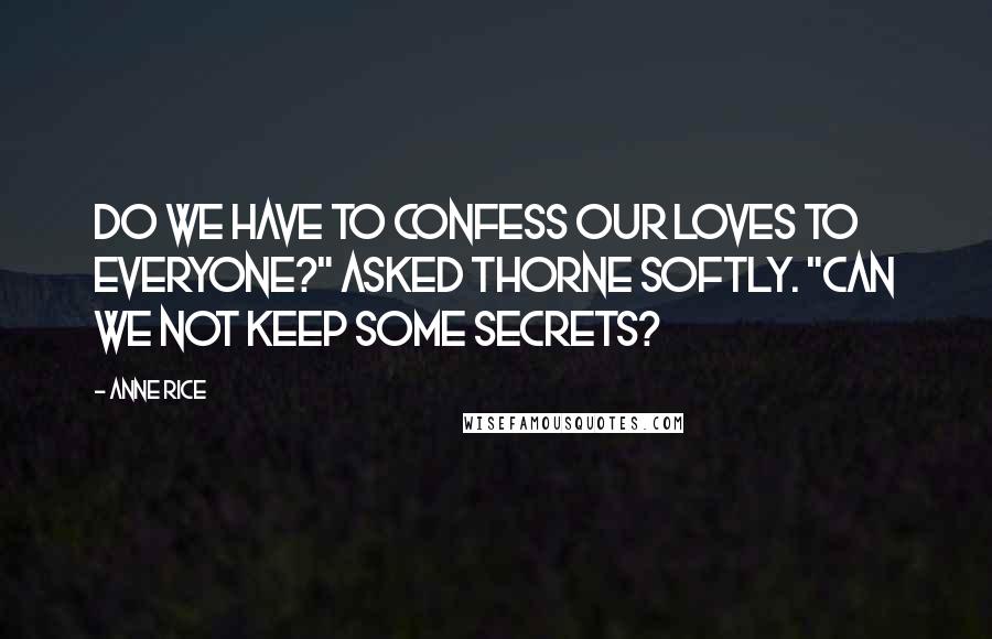 Anne Rice Quotes: Do we have to confess our loves to everyone?" asked Thorne softly. "Can we not keep some secrets?