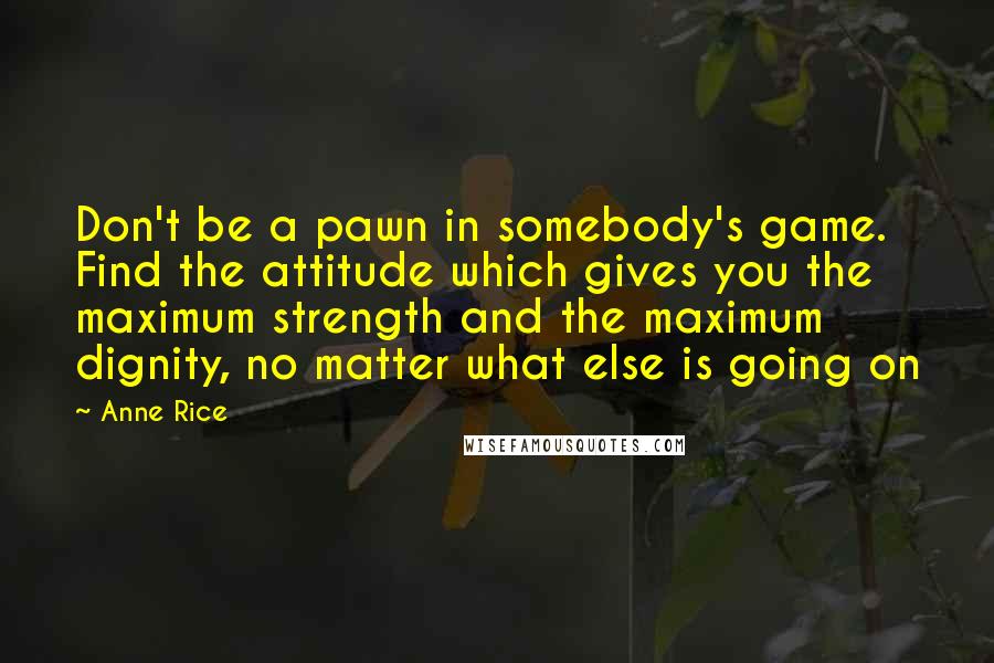 Anne Rice Quotes: Don't be a pawn in somebody's game. Find the attitude which gives you the maximum strength and the maximum dignity, no matter what else is going on