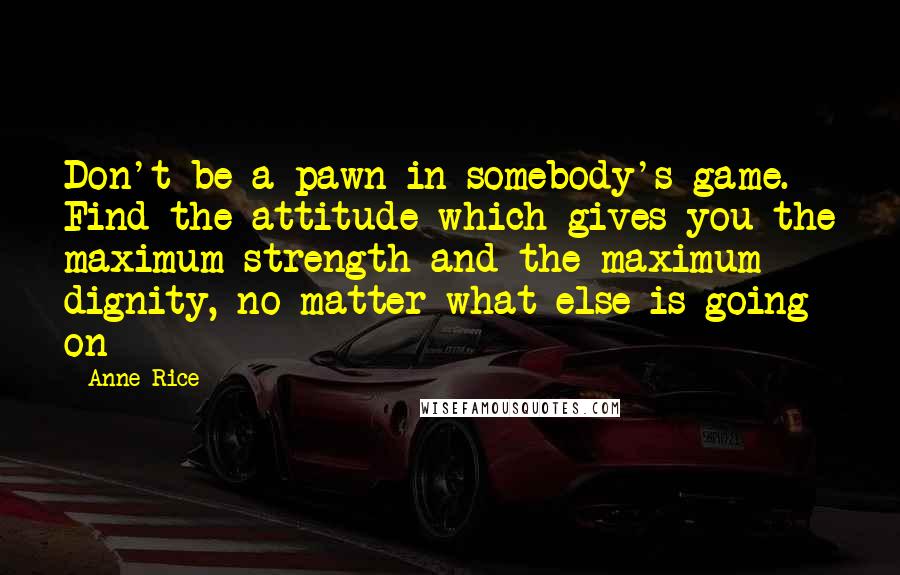 Anne Rice Quotes: Don't be a pawn in somebody's game. Find the attitude which gives you the maximum strength and the maximum dignity, no matter what else is going on