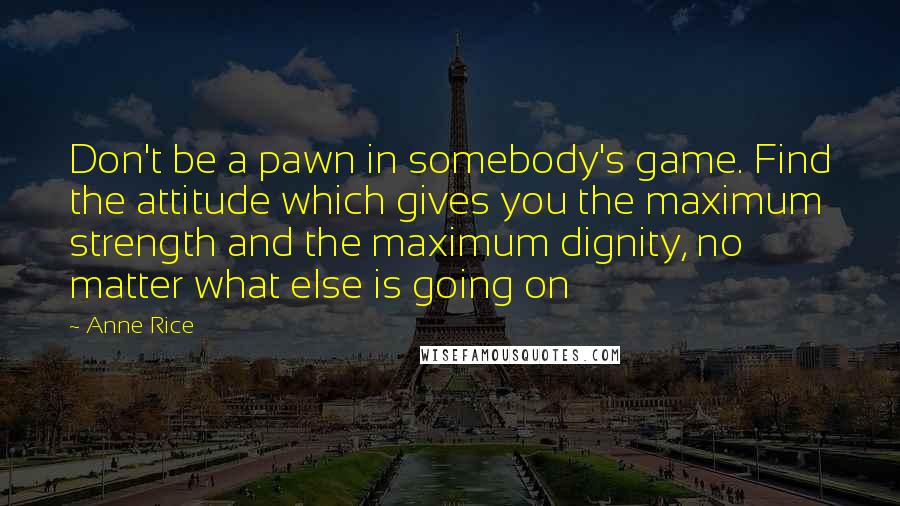 Anne Rice Quotes: Don't be a pawn in somebody's game. Find the attitude which gives you the maximum strength and the maximum dignity, no matter what else is going on
