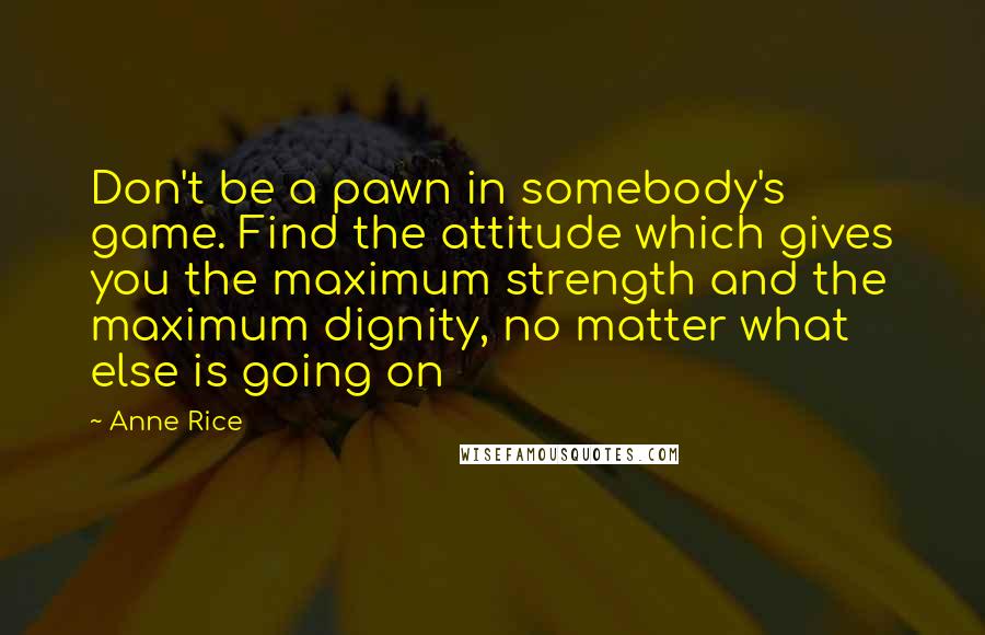Anne Rice Quotes: Don't be a pawn in somebody's game. Find the attitude which gives you the maximum strength and the maximum dignity, no matter what else is going on
