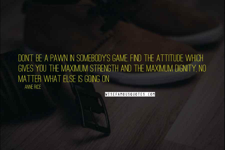 Anne Rice Quotes: Don't be a pawn in somebody's game. Find the attitude which gives you the maximum strength and the maximum dignity, no matter what else is going on