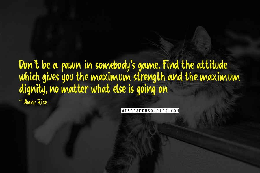 Anne Rice Quotes: Don't be a pawn in somebody's game. Find the attitude which gives you the maximum strength and the maximum dignity, no matter what else is going on